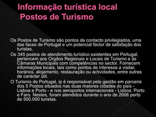 Os Postos de Turismo são pontos de contacto privilegiados, uma
das faces de Portugal e um potencial factor de satisfação dos
turistas.
Os 345 postos de atendimento turístico existentes em Portugal,
pertencem aos Orgãos Regionais e Locais de Turismo e às
Câmaras Municipais com competências no sector. Fornecem
informações locais, tais como pontos de interesse a visitar,
horários, alojamento, restauração ou actividades, entre outras
de carácter útil.
O Turismo de Portugal, ip é responsável pela gestão em parceria
dos 5 Postos situados nas duas maiores cidades do país -
Lisboa e Porto - e nos aeroportos internacionais - Lisboa, Porto
e Faro. Nestes, foram atendidos durante o ano de 2006 perto
de 500.000 turistas.
 