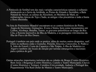 A Península de Setúbal tem das mais variadas características naturais e culturais
destacando-se a Serra da Arrábida, as Praias de Almada e Sesimbra, a Baía
Natural do Seixal, as salinas de Alcochete, os Moinhos de Maré, as
embarcações típicas do Tejo e Sado, as antigas vilas piscatórias e toda a fauna
e flora ribeirinha.
Na lista do Património Mundial encontram-se os centros históricos do Porto,
Angra do Heroísmo, Guimarães, Évora e Sintra, bem como monumentos em
Lisboa, Alcobaça, Batalha, Tomar, as gravuras paleolíticas ao longo do Rio
Côa, a floresta laurissilva da Ilha da Madeira, e as paisagens vitivinícolas da
Ilha do Pico e do Rio Douro.
Portugal é também um país onde se pratica, além de muitos outros desportos, surf.
Entre os melhores estão o Guincho, Peniche, Ericeira, Carcavelos, S. Pedro e
S. João do Estoril, Costa da Caparica e São Torpes. A ilha da Madeira e o
Algarve também são locais de eleição por turistas estrangeiros e nacionais
para a prática de golf.
Outras atracções importantes turísticas são as cidades de Braga (Centro Histórico,
Bom Jesus ) Bragança (Centro Histórico, Castelo e Teatro Municipal), Chaves
(Centro Histórico e Termas), Coimbra (Universidade, Judiaria e Portugal dos
Pequeninos)e Vila Real (Solar de Mateus e Teatro Municipal).
 