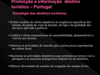 • Definir modelos de oferta adaptáveis às exigências específicas dos
turistas, do ponto de vista da duração, do tipo e da qualidade dos
serviços; (privado e publico)
• Conferir à oferta características de sustentabilidade, demonstráveis e
visíveis aos turistas;
• Valorizar as actividades de imersão que o turista possa experimentar
na cultura local;
• Maximizar as actividades desportivas que permitam ao turista viver a
paisagem e as atracções paisagísticas disponíveis no território;
• Oferecer diversidade de ocasiões de ocupação dos tempos livres;
 