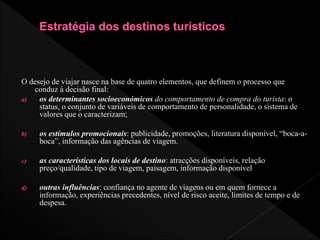 O desejo de viajar nasce na base de quatro elementos, que definem o processo que
conduz à decisão final:
a) os determinantes socioeconómicos do comportamento de compra do turista: o
status, o conjunto de variáveis de comportamento de personalidade, o sistema de
valores que o caracterizam;
b) os estímulos promocionais: publicidade, promoções, literatura disponível, “boca-a-
boca”, informação das agências de viagem.
c) as características dos locais de destino: atracções disponíveis, relação
preço/qualidade, tipo de viagem, paisagem, informação disponível
d) outras influências: confiança no agente de viagens ou em quem fornece a
informação, experiências precedentes, nível de risco aceite, limites de tempo e de
despesa.
 