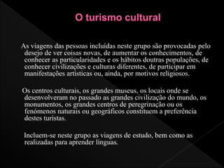 As viagens das pessoas incluídas neste grupo são provocadas pelo
desejo de ver coisas novas, de aumentar os conhecimentos, de
conhecer as particularidades e os hábitos doutras populações, de
conhecer civilizações e culturas diferentes, de participar em
manifestações artísticas ou, ainda, por motivos religiosos.
Os centros culturais, os grandes museus, os locais onde se
desenvolveram no passado as grandes civilização do mundo, os
monumentos, os grandes centros de peregrinação ou os
fenómenos naturais ou geográficos constituem a preferência
destes turistas.
Incluem-se neste grupo as viagens de estudo, bem como as
realizadas para aprender línguas.
 