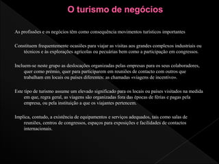 As profissões e os negócios têm como consequência movimentos turísticos importantes
Constituem frequentemente ocasiões para viajar as visitas aos grandes complexos industriais ou
técnicos e às explorações agrícolas ou pecuárias bem como a participação em congressos.
Incluem-se neste grupo as deslocações organizadas pelas empresas para os seus colaboradores,
quer como prémio, quer para participarem em reuniões de contacto com outros que
trabalham em locais ou países diferentes: as chamadas «viagens de incentivo».
Este tipo de turismo assume um elevado significado para os locais ou países visitados na medida
em que, regra geral, as viagens são organizadas fora das épocas de férias e pagas pela
empresa, ou pela instituição a que os viajantes pertencem.
Implica, contudo, a existência de equipamentos e serviços adequados, tais como salas de
reuniões, centros de congressos, espaços para exposições e facilidades de contactos
internacionais.
 