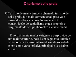 O Turismo de massa também chamado turismo de
sol e praia. É o mais convencional, passivo e
sazonal tendo a sua criação vinculado à
consolidação do capitalismo o que propicia o
surgimento do seu público-alvo a classe média.
É normalmente menos exigente e desprovido de
um maior conforto, pois é um segmento turístico
voltado para a classe intermediária da sociedade
e tem como característica principal o seu baixo
custo.
 
