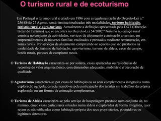 Em Portugal o turismo rural é criado em 1986 com a regulamentação do Decreto-Lei n.º
256/86 de 27 Agosto, sendo institucionalizadas três modalidades, turismo habitação,
turismo rural e agro-turismo. Actualmente a definição apresentada pela DGT (Direcção
Geral do Turismo) que se encontra no Decreto-Lei 54/2002 “Turismo no espaço rural
consiste no conjunto de actividades, serviços de alojamento e animação a turistas, em
empreendimentos de natureza familiar, realizados e prestados mediante remuneração, em
zonas rurais. Por serviços de alojamento compreende-se aqueles que são prestados na
modalidade de, turismo de habitação, agro-turismo, turismo de aldeia, casas de campo,
hotéis rurais, parques de campismo rurais.
O Turismo de Habitação caracteriza-se por solares, casas apalaçadas ou residências de
reconhecido valor arquitectónico, com dimensões adequadas, mobiliário e decoração de
qualidade.
O Agroturismo caracteriza-se por casas de habitação ou os seus complementos integrados numa
exploração agrícola, caracterizando-se pela participação dos turistas em trabalhos da própria
exploração ou em formas de animação complementar.
O Turismo de Aldeia caracteriza-se pelo serviço de hospedagem prestado num conjunto de, no
mínimo, cinco casas particulares situadas numa aldeia e exploradas de forma integrada, quer
sejam ou não utilizadas como habitação própria dos seus proprietários, possuidores ou
legítimos detentores.
 