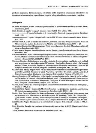 ACTAS DELXVI CONGRESO INTERNACIONAL DEÁSELE
piedades lingüísticas de los discursos, este último podrá mejorar de una manera más efectiva su
competencia comunicativa, especialmente respecto a la producción de textos orales y escritos.
Bibliografía
BLANCHE-BENVENISTE, Claire: Estudios lingüísticossobre la relaciónentreoralidady escritura,Barce-
lona: Gedisa,1998.
BRIZ, Antonio: El españolcoloquial:situacióny uso, Madrid: Arco Libros,1996.
El español coloquial en la conversación.Esbozo depragmagramática, Barcelona:
Ariel,1998.
-El españolcoloquialenlaclasedeELE: Unrecorrido a travésdelostextos,Madrid:
SGEL, 2002.
BUSTOS TOVAR, J. J: «Dela oralidad a la escritura», en Cortés, Luis (ed.): El españolcolquial.Actas del
I Simposiosobreanálisisdeldiscursooral,Almería: Universidad deAlmería, 1995, 11-28.
CALSAMIGLIA BLANCAFORT, Helena y Amparo TUSÓN VALLS: Las cosasdel decir:Manual de análisis del
discurso,Barcelona: Ariel,1999.
CASCÓN MARTÍN, Eugenio: Españolcoloquial: rasgos,formas yfraseología de lalenguadiaria,Madrid:
Edinumen,1995.
CONSEJO DEEUROPA: Marcocomúneuropeo dereferenciapara laslenguas:aprendizaje, enseñanza, eva-
luación,Madrid: Secretaria General Técnica delMECD, Subdirección General deInformación yPubli-
caciones y Grupo ANAYA, 2002 [1.a
ed.2001].
FIGUERAS, Carolina: «Reflexiones en torno a lasestrategias de reformulación parafrástica en la oralidad
y en la escritura», en Martín Zorraquino, M.a
Antonia y Cristina Diez Pelegrín (eds.): ¿Qué español
enseñar?Norma y variación lingüísticasen la enseñanza del español a extranjeros.Actas del XI
Congreso InternacionaldeÁSELE,Zaragoza: Universidad deZaragoza, 2001,297-309.
GARCÍA VALLE, Adela yAmparo Ricos VIDAL: «Elespañol hablado en la clase deextranjeros: problemas
y métodos», en BRIZ, Antonio etal (eds.): Pragmática y gramáticadelespañolhablado. Actas del II
Simposiosobreanálisisdeldiscursooral, Valencia: Universidad de Valencia, 1996, 363-367.
GARRIDO RODRÍGUEZ, M.S
delCamino: «¿Qué español coloquial enseñar en las clases deELE?», en Mar-
tín Zorraquino, M.s
Antonia y Cristina Diez Pelegrín (eds.): ¿Qué español enseñar?Norma y varia-
ción lingüísticasenla enseñanzadelespañola extranjeros. Actas delXI Congreso Internacional de
ÁSELE, Zaragoza: Universidad de Zaragoza, 2001,365-373.
GAUGER, Hans-Martin: «Loacústico y lo óptico: lasdosmaterialidades dela materialidad del lenguaje»,
Oralia, 1,1998,9-25.
GONZÁLEZ RUIZ, Ramón y Concepción MARTÍNEZ PASAMAR: «Lacompetencia lingüística», en Romero,
M3
Victoria: Lengua españolay Comunicación, Barcelona: Ariel, 2002, 51-94.
LLAMAS SAÍZ, Carmen y Concepción MARTÍNEZ PASAMAR: «Ladiversidad estilística: unapropuesta para
su tratamiento en el aula deELE», en Martín Zorraquino, M.a
Antonia y Cristina Diez Pelegrín (eds.):
¿Qué español enseñar?Norma y variación lingüísticasen la enseñanzadel español aextranjeros.
Actas delXI Congreso InternacionaldeÁSELE, Zaragoza: Universidad de Zaragoza, 2001,481-491.
LÓPEZ GARCÍA, Ángel: «El espacio de la escritura frente al espacio de la oralidad», Oralia, 3, 1998, 7-
20.
PONS BORDERÍA, Salvador: La enseñanzade lapragmática en la clase de E/LE, Madrid: Arco Libros,
2005.
TUSÓN, Amparo: Análisis de laconversación,Barcelona: Ariel,1997.
411
ASELE. Actas XVI (2005). CARMEN LLAMAS SAIZ. Discurso oral y discurso escrito: una propuesta para e...
 