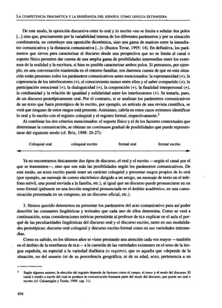LA COMPETENCIAPRAGMÁTICAY LA ENSEÑANZADEL ESPAÑOL COMO LENGUA EXTRANJERA
De este modo, la oposición discursiva entre lo oral y lo escrito «no se limita a señalar dos polos
[...] sino que, precisamente por la variabilidad interna de los diferentes parámetros y por su situación
combinatoria, no constituye una oposición dicotómica, sino una gama de matices entre la inmedia-
tez comunicativa y la distancia comunicativa [...]» (Bustos Tovar, 1995: 14). En definitiva, los pará-
metros que sirven para caracterizar el discurso desde una perspectiva que no se limita al canal o
soporte físico permiten dar cuenta de una amplia gama de posibilidades intermedias entre los extre-
mos de la oralidad y la escritura, si bien es posible caracterizar ambos polos. Si pensamos, por ejem-
plo, en una conversación mantenida en el entorno familiar, nos daremos cuenta de que en esta situa-
ción están presentes todos los parámetros comunicativos antes mencionados: la espontaneidad (+), la
copresencia de los interlocutores (+), el conocimiento mutuo entre ellos y el saber compartido (+), la
participación emocional (+), la dialoguicidad (+), la cooperación (+), la finalidad interpersonal (+),
la cotidianidad y la relación de igualdad y solidaridad entre los interlocutores (+). Se trataría, pues,
de un discurso prototípicamente oral. Por el contrario, si se analizan los parámetros comunicativos
de un texto que fuera prototípico de lo escrito, por ejemplo, un artículo de una revista científica, se
verá que ninguno de estos rasgos está presente. Asimismo, cabría en estos casos extremos identificar
lo oral y lo escrito con el registro coloquial y el registro formal, respectivamente.3
Al combinar los dos criterios mencionados: el soporte físico y el de los factores contextúales que
determinan la comunicación, se obtiene un continuum gradual de posibilidades que puede represen-
tarse del siguiente modo (cf. Briz, 1998: 26-27):
Coloquial oral coloquial escrito formal oral formal escrito
Ya no encontramos únicamente dos tipos de discurso, el oral y el escrito —según el canal por el
que se transmiten—, sino que son más las posibilidades según los parámetros comunicativos. De
este modo, un texto escrito puede tener un carácter coloquial y presentar rasgos propios de lo oral
(por ejemplo, un mensaje de correo electrónico dirigido a un amigo, un mensaje de texto en el telé-
fono móvil, una postal enviada a la familia, etc.), al igual que un discurso puede pronunciarse en un
tono formal (piénsese en una lección magistral pronunciada en el ámbito académico, en una comu-
nicación presentada en un congreso, en un discurso oficial, etc.).
3. Hemos querido detenernos en presentar los parámetros del acto comunicativo para así poder
describir las constantes lingüísticas y textuales que cada uno de ellos determina. Como se verá a
continuación, estas consideraciones teóricas permitirán al profesor de ELE explicar en el aula el por-
qué de las peculiaridades lingüísticas del discurso oral y el discurso escrito, tanto en sus modalida-
des prototípicas: discurso oral-coloquial y discurso escrito-formal como en sus variedades interme-
dias.
Como es sabido, en los últimos años se viene prestando una atención cada vez mayor —también
en el ámbito de la enseñanza de ELE— a la cuestión de las variedades existentes en el seno de la len-
gua española, en especial a la variedad diafásica (o registro), que es aquella que «depende de la
situación, no del usuario (ni de su procedencia geográfica, ni de su edad, sexo, pertenencia a un
Según algunos autores, la elección del registro depende de factores como el campo, el tenor y el modo del discurso. El
canal o medio a través del cual se produce la comunicación formaría parte del modo del discurso, que puede ser oral o
escrito (cf. Calsamiglia y Tusón, 1999: cap. 11).
404
ASELE. Actas XVI (2005). CARMEN LLAMAS SAIZ. Discurso oral y discurso escrito: una propuesta para e...
 