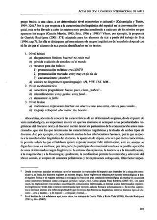 ACTAS DEL XVI CONGRESO INTERNACIONAL DE ÁSELE
grupo étnico, a una clase, a un determinado nivel económico o cultural)» (Calsamiglia y Tusón,
1999: 326).4
Por lo que respecta a la caracterización lingüística del español en la conversación colo-
quial, esta se ha llevado a cabo de manera muy precisa atendiendo a cada uno de los niveles en que
aparecen los rasgos (Cascón Martín, 1995; Briz, 1996 y 1998).5
Véase, por ejemplo, la propuesta
de Garrido Rodríguez (2001: 371) adaptada para los alumnos de ELE a partir del trabajo de Briz
(1996: cap.7). En ella se distinguen un buen número de rasgos lingüísticos del español coloquial con
el fin de que el alumno de ELE pueda identificarlos en los textos:
1. Nivel fónico
a) alargamientos fónicos: bueenol no están mal
b) pérdida o adición de sonidos: tu'el mundo
c) recursos para dar énfasis
1) pronunciación enfática: era LENTO
2) pronunciación marcada: estoy muy en-fa-da-da
3) exclamaciones: ¡hombre!
d) sonidos no lingüísticos (paralenguaje): AH, PUF, TSK, MM...
2. Nivel morfosintáctico
a) conectores pragmáticos: bueno, pues, claro, ¿sabes?...
b) intensificadores: estoy genial, estoy fatal...
c) atenuantes: esfeíllo
3. Nivel léxico
a) modismos o expresiones hechas: me aburro como una ostra, esto es pan comido...
b) lenguaje coloquial: alucinante, tío, bocata...
Ahora bien, además de conocer las características de un determinado registro, desde el punto de
vista metodológico, es importante insistir en que los alumnos se acerquen a las peculiaridades lin-
güísticas del discurso oral y el discurso escrito desde los parámetros de la comunicación antes men-
cionados, que son los que determinan las características lingüísticas y textuales de ambos tipos de
discurso. Así, por ejemplo, el conocimiento mutuo de los interlocutores favorece, por lo que respec-
ta a la manifestación lingüística del discurso, la aparición de elipsis, a la vez que dicho conocimien-
to permite inferir lo que el hablante quiere expresar aunque falte información, esto es, aunque se
digan las cosas «a medias»; por otra parte, la participación emocional conlleva la posible aparición
de unos determinados rasgos lingüísticos: la entonación expresiva, la tendencia a la intensificación,
a la exageración o a la fraseología; igualmente, la cotidianidad permite la reducción y selección del
léxico común, el empleo de unidades polisémicas y de expresiones coloquiales. Otro factor impor-
Desde los niveles iniciales se señalan ya en los manuales las variedades del español que dependen de la situación comu-
nicativa, es decir, los distintos registros de nuestra lengua. Estos registros se reducen por razones metodológicas a dos:
el registro formal y el registro informal o coloquial (si bien con gran confusión terminológica al emplear en ocasiones
como sinónimos términos como coloquial, familiar, vulgar, etc.). Como apunta Pons Bordería (2005: 67), «en estos
casos, las explicaciones van unidas a una situación comunicativa determinada, se limitan a unos determinados exponen-
tes lingüísticos y están más o menos estereotipadas (por ejemplo, saludar formal e informalmente)». En niveles superio-
res se invita al alumno a la reflexión pidiéndole que reconozca las diferencias lingüísticas entre los distintos tipos de dis-
curso —oral y escrito— y de registro —coloquial y formal—.
En el ámbito de ELE señalamos aquí, entre otros, los trabajos de García Valle y Ricos Vidal (1996), Garrido Rodríguez
(2001) y Briz (2002).
405
ASELE. Actas XVI (2005). CARMEN LLAMAS SAIZ. Discurso oral y discurso escrito: una propuesta para e...
 