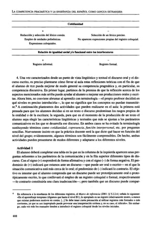 LA COMPETENCIA PRAGMÁTICA Y LA ENSEÑANZA DEL ESPAÑOL COMO LENGUA EXTRANJERA
Cotidianidad
+
Reducción y selección del léxico común. Selección de un léxico preciso.
Empleo de unidades polisémicas. No aparecen expresiones propias del registro coloquial.
Expresiones coloquiales.
Relación de igualdad social y/o funcional entre los interlocutores
Registro informal. Registro formal.
4. Una vez caracterizados desde un punto de vista lingüístico y textual el discurso oral y el dis-
curso escrito, es preciso plantearse cómo llevar al aula estas reflexiones teóricas con el fin de que
el alumno de ELEpueda mejorar de modo general su competencia pragmática y, en particular, su
competencia discursiva. En primer lugar, partimos de la premisa de que la reflexión acerca de los
aspectos mencionados más arriba puede ayudar al alumno a mejorar sus producciones orales y escri-
tas. Ahora bien, no conviene abrumar al aprendiz con terminología —el propio profesor decidirá en
qué niveles es preciso introducirla—, lo que no significa que los conceptos no puedan transmitir-
se.6
A continuación planteamos dos actividades que pueden realizarse en el aula: la primera está
pensada para que los alumnos decidan si en un texto o discurso predominan los rasgos propios de
la oralidad o de la escritura; la segunda, para que en el momento de la producción de un texto el
alumno sepa elegir las características lingüísticas y textuales que más se ajustan a los parámetros
comunicativos en los que se desarrolla ese discurso. En ambos casos se ha evitado la terminología
sustituyendo términos como cotidianidad, copresencia, función interpersonal, etc. por preguntas
sencillas. Nuevamente insisto en que la práctica docente será la que dicte qué hacer en función del
nivel del grupo; evidentemente, algunos términos son fácilmente comprensibles. De hecho, ambas
actividades pueden presentarse de modos diferentes y adaptarse a los diferentes niveles.
Actividad 1
El alumno deberá completar una tabla en la que en la columna de la izquierda aparecen unas pre-
guntas referentes a los parámetros de la comunicación y en la fila superior diferentes tipos de dis-
curso. Con el signo (+) responderá de forma afirmativa y con el signo (-) de forma negativa. El pre-
dominio de (+) indicará que estamos ante un discurso —que puede ser oral o escrito— en el que la
situación comunicativa está más cerca de lo oral; el predominio de (-) indicará lo contrario. El obje-
tivo es intentar que el alumno comprenda que un discurso puede ser prototípicamente oral o proto-
típicamente escrito, lo que conllevará el empleo de un registro coloquial o formal, respectivamente
—lo contrario constituiría una clara inadecuación—; pero también que un discurso puede compar-
En referencia a la enseñanza de los diferentes registros, el Marco de referencia (2001: § 5.2.2.4.) señala lo siguiente:
«En el aprendizaje temprano (digamos que hasta el nivel Bl), lo apropiado es un registro relativamente neutro, a menos
que existan poderosos motivos en contra. [...] Se debe tener cierta precaución al utilizar registros más formales o más
corrientes, ya que su uso inapropiado puede provocar una interpretación errónea y, en su caso, el ridiculo». Sin embar-
go, cada vez más los manuales tienden a introducir el registro coloquial desde los niveles iniciales.
408
ASELE. Actas XVI (2005). CARMEN LLAMAS SAIZ. Discurso oral y discurso escrito: una propuesta para e...
 