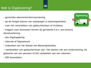 Wat is Digilevering?
-  generieke abonnementenvoorziening.
-  op de hoogte blijven van wijzigingen in basisregistraties.
-  voor het verstrekken van gebeurtenissen of mutaties.
-  triggers voor processen binnen de gemeente t.b.v. pro-actieve
dienstverlening.
-  obv Digikoppeling.
-  internet of Diginetwerk
-  onderdeel van het Stelsel van Basisregistraties.
-  voorbeelden van gebeurtenissen zijn: het starten van een onderneming, de
geboorte van een persoon of het vaststellen van een inkomen.
-  GDI bouwsteen.
10	
  
 