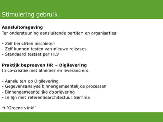 Stimulering gebruik
Aansluitomgeving
Ter ondersteuning aansluitende partijen en organisaties:
-  Zelf berichten inschieten
-  Zelf kunnen testen van nieuwe releases
-  Standaard testset per HLV
Praktijk beproeven HR – Digilevering
In co-creatie met afnemer en leveranciers:
-  Aansluiten op Digilevering
-  Gegevensanalyse binnengemeentelijke processen
-  Binnengemeentelijke doorlevering
-  In lijn met referentiearchitectuur Gemma
à ‘Groene vink!’
11	
  
 