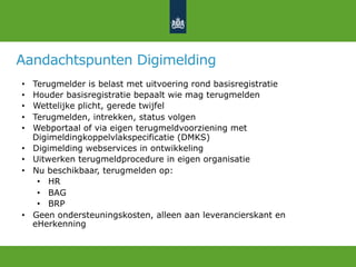 Aandachtspunten Digimelding
•  Terugmelder is belast met uitvoering rond basisregistratie
•  Houder basisregistratie bepaalt wie mag terugmelden
•  Wettelijke plicht, gerede twijfel
•  Terugmelden, intrekken, status volgen
•  Webportaal of via eigen terugmeldvoorziening met
Digimeldingkoppelvlakspecificatie (DMKS)
•  Digimelding webservices in ontwikkeling
•  Uitwerken terugmeldprocedure in eigen organisatie
•  Nu beschikbaar, terugmelden op:
•  HR
•  BAG
•  BRP
•  Geen ondersteuningskosten, alleen aan leverancierskant en
eHerkenning
 