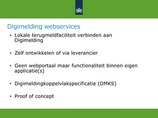 Digimelding webservices
•  Lokale terugmeldfaciliteit verbinden aan
Digimelding
•  Zelf ontwikkelen of via leverancier
•  Geen webportaal maar functionaliteit binnen eigen
applicatie(s)
•  Digimeldingkoppelvlakspecificatie (DMKS)
•  Proof of concept
 