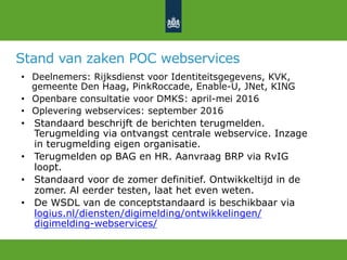 Stand van zaken POC webservices
•  Deelnemers: Rijksdienst voor Identiteitsgegevens, KVK,
gemeente Den Haag, PinkRoccade, Enable-U, JNet, KING
•  Openbare consultatie voor DMKS: april-mei 2016
•  Oplevering webservices: september 2016
•  Standaard beschrijft de berichten terugmelden.
Terugmelding via ontvangst centrale webservice. Inzage
in terugmelding eigen organisatie.
•  Terugmelden op BAG en HR. Aanvraag BRP via RvIG
loopt.
•  Standaard voor de zomer definitief. Ontwikkeltijd in de
zomer. Al eerder testen, laat het even weten.
•  De WSDL van de conceptstandaard is beschikbaar via
logius.nl/diensten/digimelding/ontwikkelingen/
digimelding-webservices/
 