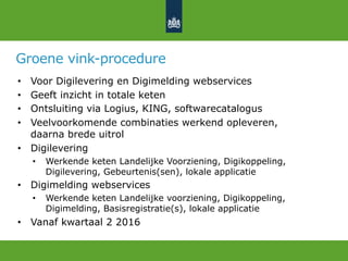Groene vink-procedure
•  Voor Digilevering en Digimelding webservices
•  Geeft inzicht in totale keten
•  Ontsluiting via Logius, KING, softwarecatalogus
•  Veelvoorkomende combinaties werkend opleveren,
daarna brede uitrol
•  Digilevering
•  Werkende keten Landelijke Voorziening, Digikoppeling,
Digilevering, Gebeurtenis(sen), lokale applicatie
•  Digimelding webservices
•  Werkende keten Landelijke voorziening, Digikoppeling,
Digimelding, Basisregistratie(s), lokale applicatie
•  Vanaf kwartaal 2 2016
 