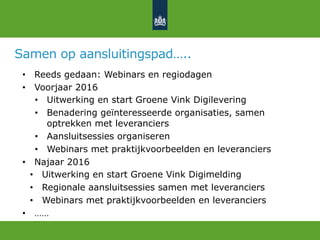 Samen op aansluitingspad…..
•  Reeds gedaan: Webinars en regiodagen
•  Voorjaar 2016
•  Uitwerking en start Groene Vink Digilevering
•  Benadering geïnteresseerde organisaties, samen
optrekken met leveranciers
•  Aansluitsessies organiseren
•  Webinars met praktijkvoorbeelden en leveranciers
•  Najaar 2016
•  Uitwerking en start Groene Vink Digimelding
•  Regionale aansluitsessies samen met leveranciers
•  Webinars met praktijkvoorbeelden en leveranciers
•  ……
 
