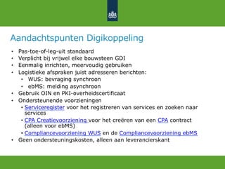 Aandachtspunten Digikoppeling
•  Pas-toe-of-leg-uit standaard
•  Verplicht bij vrijwel elke bouwsteen GDI
•  Eenmalig inrichten, meervoudig gebruiken
•  Logistieke afspraken juist adresseren berichten:
•  WUS: bevraging synchroon
•  ebMS: melding asynchroon
•  Gebruik OIN en PKI-overheidscertificaat
•  Ondersteunende voorzieningen
•  Serviceregister voor het registreren van services en zoeken naar
services
•  CPA Creatievoorziening voor het creëren van een CPA contract
(alleen voor ebMS)
•  Compliancevoorziening WUS en de Compliancevoorziening ebMS
•  Geen ondersteuningskosten, alleen aan leverancierskant
 
