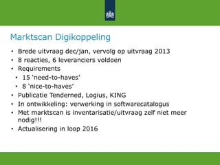 Marktscan Digikoppeling
•  Brede uitvraag dec/jan, vervolg op uitvraag 2013
•  8 reacties, 6 leveranciers voldoen
•  Requirements
•  15 ‘need-to-haves’
•  8 ‘nice-to-haves’
•  Publicatie Tenderned, Logius, KING
•  In ontwikkeling: verwerking in softwarecatalogus
•  Met marktscan is inventarisatie/uitvraag zelf niet meer
nodig!!!
•  Actualisering in loop 2016
 
