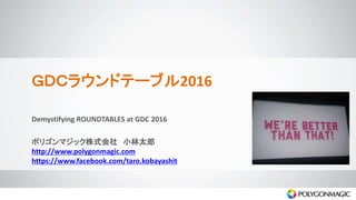 ＧＤＣラウンドテーブル2016
Demystifying ROUNDTABLES at GDC 2016
ポリゴンマジック株式会社 小林太郎
http://www.polygonmagic.com
https://www.facebook.com/taro.kobayashit
 