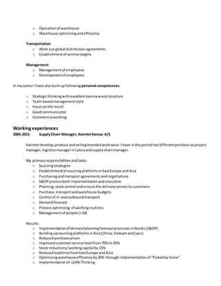 o Operationof warehouse
o Warehouse optimizingandefficiency
Transportation
o Work out global distributionagreements
o Establishmentof service targets
Management
o Managementof employees
o Developmentof employees
In mycareer I have alsobuiltupfollowing personal competences:
o Strategicthinkingwithexcellentoverviewandstructure
o Team basedmanagementstyle
o Focuson the result
o Good communicator
o Commercial working
Working experiences
2005-2015 SupplyChain Manager, KwintetKansas A/S
Kwintetdevelop,produce andsellingbrandedworkwear.Ihave inthe periodhaddifferentpositionsasproject
manager,logisticsmanagerinLatviaandsupplychainmanager.
My primaryresponsibilitiesandtasks:
o Sourcingstrategies
o Establishmentof sourcing platformsinEastEurope and Asia
o Purchasingandtransportagreementsandnegotiations
o S&OPprocess both implementationandexecution
o Planning,stockcontrol andensure the deliveryservice tocustomers
o Purchase,transportandwarehouse budgets
o Control of in-andoutboundtransport
o Demandforecast
o Processoptimizing of workingroutines
o Managementof people (>50)
Results:
o Implementationof demandplanningforecastprocessesinNordic(S&OP)
o BuildingupsourcingplatformsinAsia(China,VietnamandLaos)
o Reducedpurchase prices
o Improved customerservice level from70% to 95%
o Stock reductions/workingcapital by 15%
o Reducedleadtime fromEastEurope and Asia
o Optimizingwarehouseefficiencyby20% through implementationof “PickedbyVoice”
o Implementationof LEAN Thinking
 