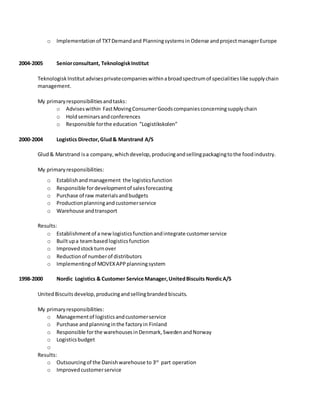 o Implementationof TXTDemandand Planningsystemsin Odense andprojectmanagerEurope
2004-2005 Seniorconsultant, TeknologiskInstitut
TeknologiskInstitut advisesprivatecompanieswithinabroadspectrumof specialitieslike supplychain
management.
My primaryresponsibilitiesandtasks:
o Adviseswithin FastMovingConsumerGoodscompaniesconcerningsupplychain
o Holdseminarsandconferences
o Responsible forthe education ”Logistikskolen”
2000-2004 Logistics Director,Glud& Marstrand A/S
Glud& Marstrand isa company,whichdevelop,producingandsellingpackagingtothe foodindustry.
My primaryresponsibilities:
o Establishandmanagement the logisticsfunction
o Responsible fordevelopmentof salesforecasting
o Purchase of raw materialsandbudgets
o Productionplanningandcustomerservice
o Warehouse andtransport
Results:
o Establishmentof a newlogisticsfunctionandintegrate customerservice
o Builtupa teambasedlogisticsfunction
o Improvedstockturnover
o Reductionof numberof distributors
o Implementingof MOVEXAPPplanningsystem
1998-2000 Nordic Logistics & Customer Service Manager,UnitedBiscuits NordicA/S
UnitedBiscuitsdevelop,producingandsellingbrandedbiscuits.
My primaryresponsibilities:
o Managementof logisticsandcustomerservice
o Purchase andplanninginthe factoryin Finland
o Responsible forthe warehousesinDenmark,SwedenandNorway
o Logisticsbudget
o
Results:
o Outsourcingof the Danishwarehouse to 3rd
part operation
o Improvedcustomerservice
 