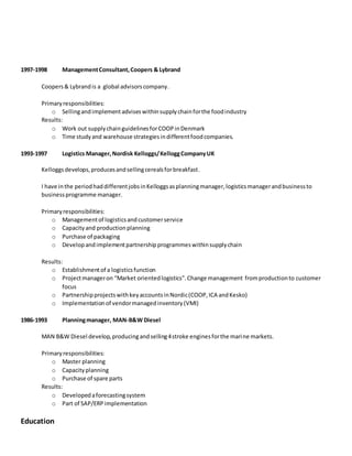 1997-1998 ManagementConsultant,Coopers & Lybrand
Coopers& Lybrandis a global advisorscompany.
Primaryresponsibilities:
o Sellingandimplement adviseswithinsupplychainforthe foodindustry
Results:
o Work out supplychainguidelinesforCOOPinDenmark
o Time studyand warehouse strategiesindifferentfoodcompanies.
1993-1997 Logistics Manager,Nordisk Kelloggs/KelloggCompanyUK
Kelloggsdevelops,producesandsellingcerealsforbreakfast.
I have inthe periodhaddifferentjobsinKelloggsasplanningmanager,logisticsmanagerandbusinessto
businessprogramme manager.
Primaryresponsibilities:
o Managementof logisticsandcustomerservice
o Capacityand productionplanning
o Purchase of packaging
o Developandimplementpartnershipprogrammeswithinsupplychain
Results:
o Establishmentof a logisticsfunction
o Projectmanageron “Market orientedlogistics”.Change management fromproductionto customer
focus
o PartnershipprojectswithkeyaccountsinNordic(COOP,ICA andKesko)
o Implementationof vendormanagedinventory(VMI)
1986-1993 Planningmanager, MAN-B&W Diesel
MAN B&W Diesel develop,producingandselling4stroke enginesforthe marine markets.
Primaryresponsibilities:
o Master planning
o Capacityplanning
o Purchase of spare parts
Results:
o Developedaforecastingsystem
o Part of SAP/ERPimplementation
Education
 