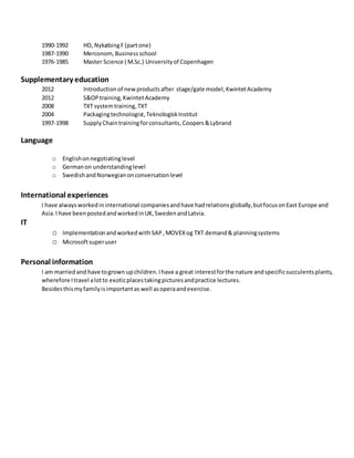 1990-1992 HD, NykøbingF (partone)
1987-1990 Merconom,Businessschool
1976-1985 Master Science ( M.Sc.) Universityof Copenhagen
Supplementary education
2012 Introductionof newproductsafter stage/gate model,KwintetAcademy
2012 S&OPtraining,KwintetAcademy
2008 TXT systemtraining,TXT
2004 Packagingtechnologist,TeknologiskInstitut
1997-1998 Supply Chaintrainingforconsultants,Coopers&Lybrand
Language
o Englishonnegotiatinglevel
o Germanon understandinglevel
o SwedishandNorwegianonconversationlevel
International experiences
I have alwaysworkedin international companiesandhave hadrelationsglobally,butfocusonEast Europe and
Asia.I have beenpostedandworkedinUK,SwedenandLatvia.
IT
o Implementationandworkedwith SAP,MOVEXog TXT demand& planningsystems
o Microsoftsuperuser
Personal information
I am marriedand have togrown upchildren.Ihave a great interestforthe nature andspecificsucculentsplants,
wherefore Itravel alotto exoticplacestakingpicturesandpractice lectures.
Besidesthismyfamilyisimportantas well asoperaandexercise.
 