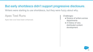But early shortdescs didn’t support progressive disclosure.
Challenges:
● Dozens of writers across
departments
● A history of very
distributed content
development
11
Apex Test Runs
Apex test runs have been enhanced.
Writers were starting to use shortdescs, but they were fuzzy about why.
 