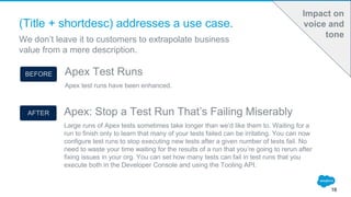(Title + shortdesc) addresses a use case.
We don’t leave it to customers to extrapolate business
value from a mere description.
16
Impact on
voice and
tone
Apex: Stop a Test Run That’s Failing Miserably
Large runs of Apex tests sometimes take longer than we’d like them to. Waiting for a
run to finish only to learn that many of your tests failed can be irritating. You can now
configure test runs to stop executing new tests after a given number of tests fail. No
need to waste your time waiting for the results of a run that you’re going to rerun after
fixing issues in your org. You can set how many tests can fail in test runs that you
execute both in the Developer Console and using the Tooling API.
Apex Test Runs
Apex test runs have been enhanced.
BEFORE
AFTER
 