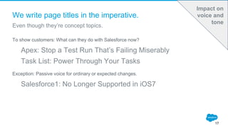We write page titles in the imperative.
To show customers: What can they do with Salesforce now?
Apex: Stop a Test Run That’s Failing Miserably
Task List: Power Through Your Tasks
Exception: Passive voice for ordinary or expected changes.
Salesforce1: No Longer Supported in iOS7
Even though they’re concept topics.
17
Impact on
voice and
tone
 