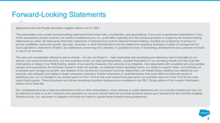 Forward-Looking Statements
Statement under the Private Securities Litigation Reform Act of 1995:
This presentation may contain forward-looking statements that involve risks, uncertainties, and assumptions. If any such uncertainties materialize or if any
of the assumptions proves incorrect, the results of salesforce.com, inc. could differ materially from the results expressed or implied by the forward-looking
statements we make. All statements other than statements of historical fact could be deemed forward-looking, including any projections of product or
service availability, subscriber growth, earnings, revenues, or other financial items and any statements regarding strategies or plans of management for
future operations, statements of belief, any statements concerning new, planned, or upgraded services or technology developments and customer contracts
or use of our services.
The risks and uncertainties referred to above include – but are not limited to – risks associated with developing and delivering new functionality for our
service, new products and services, our new business model, our past operating losses, possible fluctuations in our operating results and rate of growth,
interruptions or delays in our Web hosting, breach of our security measures, the outcome of any litigation, risks associated with completed and any possible
mergers and acquisitions, the immature market in which we operate, our relatively limited operating history, our ability to expand, retain, and motivate our
employees and manage our growth, new releases of our service and successful customer deployment, our limited history reselling non-salesforce.com
products, and utilization and selling to larger enterprise customers. Further information on potential factors that could affect the financial results of
salesforce.com, inc. is included in our annual report on Form 10-K for the most recent fiscal year and in our quarterly report on Form 10-Q for the most
recent fiscal quarter. These documents and others containing important disclosures are available on the SEC Filings section of the Investor Information
section of our Web site.
Any unreleased services or features referenced in this or other presentations, press releases or public statements are not currently available and may not
be delivered on time or at all. Customers who purchase our services should make the purchase decisions based upon features that are currently available.
Salesforce.com, inc. assumes no obligation and does not intend to update these forward-looking statements.
2
 