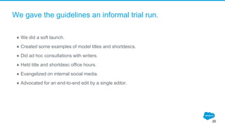 We gave the guidelines an informal trial run.
● We did a soft launch.
● Created some examples of model titles and shortdescs.
● Did ad hoc consultations with writers.
● Held title and shortdesc office hours.
● Evangelized on internal social media.
● Advocated for an end-to-end edit by a single editor.
20
 
