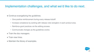 Implementation challenges, and what we’d like to do next.
● Continue evangelizing the guidelines.
• Give positive reinforcement during every release kickoff.
• Increase compliance by working with release note wranglers in each product area.
• Reinforce good practices via the editing process.
• Communicate changes as the guidelines evolve.
● Train the doc managers.
● Train new hires.
● Maintain the library of examples.
21
 