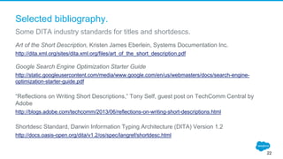 Selected bibliography.
Art of the Short Description, Kristen James Eberlein, Systems Documentation Inc.
http://dita.xml.org/sites/dita.xml.org/files/art_of_the_short_description.pdf
Google Search Engine Optimization Starter Guide
http://static.googleusercontent.com/media/www.google.com/en/us/webmasters/docs/search-engine-
optimization-starter-guide.pdf
“Reflections on Writing Short Descriptions,” Tony Self, guest post on TechComm Central by
Adobe
http://blogs.adobe.com/techcomm/2013/06/reflections-on-writing-short-descriptions.html
Shortdesc Standard, Darwin Information Typing Architecture (DITA) Version 1.2
http://docs.oasis-open.org/dita/v1.2/os/spec/langref/shortdesc.html
Some DITA industry standards for titles and shortdescs.
22
 