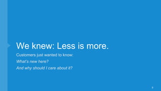 We knew: Less is more.
Customers just wanted to know:
What’s new here?
And why should I care about it?
8
 