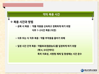 약의 복용 시간
 복용 시간과 방법
공복 시 복용 : 약물 작용을 신속하고 정확하게 하기 위함
식후 1~2시간 복용 (식전)
식후 또는 식 직후 복용 : 약물 부작용을 줄이기 위해
일정 시간 간격 복용 : 약물효과(혈중농도)를 일정하게 하기 위함
(매 4, 6시간마다)
특히 지효성, 서방형 제제 및 항생제는 시간 준수
 