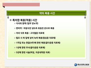 약의 복용 시간
 특이한 복용(적용) 시간
식사와 함께 (일부 당뇨약)
변비약 : 아침식전 냉수로 취침전 온수로 복용
저녁 식후 복용 : 고지혈증 치료제
필요 시 혀 밑에 넣어 녹여 복용(협심증 치료제)
1주일 또는 한달(4주)에 한번 복용(골다공증 치료제)
1년에 한번 주사(골다공증 치료제)
5년에 한번 시술(피임, 자궁내막증 치료)
 