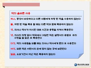 하나, 증상이 비슷하다고 다른 사람에게 처방 된 약을 사용하지 않는다
둘, 처방 된 약을 복용 할 때는 다른 약과 함께 복용하지 않는다
셋, 의사나 약사가 지시한 대로 시간과 용량을 지켜서 복용한다
넷, 의사의 처방 없이 약국에서 구입한 약은 설명서의 용법과 주의
사항을 잘 읽은 후 복용한다
다섯, 약의 사용법을 모를 때는 의사나 약사에게 문의 후 사용한다
여섯, 모든 약은 어린이의 손에 닿지 않는 곳에 보관한다
일곱, 유효기간이 지난 약은 복용하지 않는다
약의 올바른 사용
 