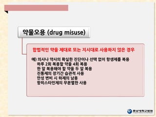 약물오용 (drug misuse)
합법적인 약을 제대로 또는 지시대로 사용하지 않은 경우
예) 의사나 약사의 확실한 진단이나 선택 없이 항생제를 복용
하루 2회 복용할 약을 4회 복용
한 알 복용해야 할 약을 두 알 복용
진통제의 장기간 습관적 사용
만성 변비 시 하제의 남용
항히스타민제의 무분별한 사용
 