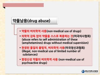 약물남용(drug abuse)
 약물의 비의학적 사용(non-medical use of drugs)
 의학적 감독 없이 약물을 스스로 복용하는 것(미국의사협회)
(abuse refers to self administration of these
(amphetamines) drugs without medical supervision)
 한정된 물질의 불법적, 비의학적 사용(미국정신과협회)
(illegal, non-medical use of limited number of
substances)
 향정신성 약물의 비의학적 사용 (non-medical use of
psychoactive drugs)
 