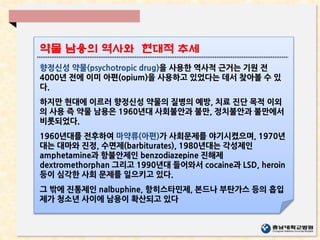 향정신성 약물(psychotropic drug)을 사용한 역사적 근거는 기원 전
4000년 전에 이미 아편(opium)을 사용하고 있었다는 데서 찾아볼 수 있
다.
하지만 현대에 이르러 향정신성 약물의 질병의 예방, 치료 진단 목적 이외
의 사용 즉 약물 남용은 1960년대 사회불안과 불만, 정치불안과 불만에서
비롯되었다.
1960년대를 전후하여 마약류(아편)가 사회문제를 야기시켰으며, 1970년
대는 대마와 진정, 수면제(barbiturates), 1980년대는 각성제인
amphetamine과 항불안제인 benzodiazepine 진해제
dextromethorphan 그리고 1990년대 들어와서 cocaine과 LSD, heroin
등이 심각한 사회 문제를 일으키고 있다.
그 밖에 진통제인 nalbuphine, 항히스타민제, 본드나 부탄가스 등의 흡입
제가 청소년 사이에 남용이 확산되고 있다
약물 남용의 역사와 현대적 추세
 