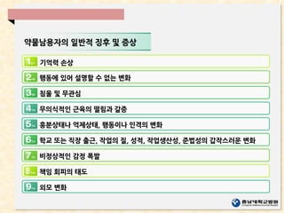 약물남용자의 일반적 징후 및 증상
기억력 손상
행동에 있어 설명할 수 없는 변화
침울 및 무관심
무의식적인 근육의 떨림과 갈증
흥분상태나 억제상태, 행동이나 인격의 변화
학교 또는 직장 출근, 작업의 질, 성적, 작업생산성, 준법성의 갑작스러운 변화
비정상적인 감정 폭발
책임 회피의 태도
외모 변화
 