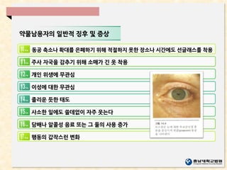 약물남용자의 일반적 징후 및 증상
동공 축소나 확대를 은폐하기 위해 적절하지 못한 장소나 시간에도 선글래스를 착용
주사 자국을 감추기 위해 소매가 긴 옷 착용
개인 위생에 무관심
이성에 대한 무관심
졸리운 듯한 태도
사소한 일에도 쓸데없이 자주 웃는다
담배나 알콜성 음료 또는 그 둘의 사용 증가
행동의 갑작스런 변화
 