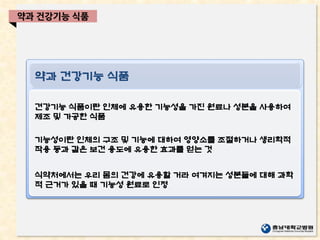 임상약제 업무
고영양수액요법, 임상약동학, 항암요법,
항응고약물, 신장 질환자, 장기이식 환자,
호흡기 질환자, 중환자 약료
약과 건강기능 식품
건강기능 식품이란 인체에 유용한 기능성을 가진 원료나 성분을 사용하여
제조 및 가공한 식품
기능성이란 인체의 구조 및 기능에 대하여 영양소를 조절하거나 생리학적
작용 등과 같은 보건 용도에 유용한 효과를 얻는 것
식약처에서는 우리 몸의 건강에 유용할 거라 여겨지는 성분들에 대해 과학
적 근거가 있을 때 기능성 원료로 인정
약과 건강기능 식품
 