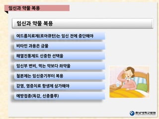 임신과 약물 복용
임신과 약물 복용
여드름치료제(로아큐탄)는 임신 전에 중단해야
비타민 과용은 금물
해열진통제도 신중한 선택을
임신부 변비, 먹는 약보다 좌약을
철분제는 임신중기부터 복용
감염, 염증치료 항생제 삼가해야
예방접종(독감, 신종플루)
 