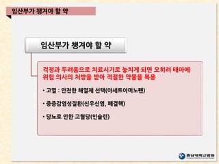임산부가 챙겨야 할 약
걱정과 두려움으로 치료시기로 놓치게 되면 오히려 태아에
위험 의사의 처방을 받아 적절한 약물을 복용
• 고열 : 안전한 해열제 선택(아세트아미노펜)
• 중증감염성질환(신우신염, 폐결핵)
• 당뇨로 인한 고혈당(인슐린)
임산부가 챙겨야 할 약
 