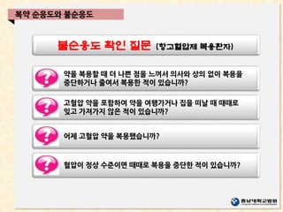 불순응도 확인 질문 (항고혈압제 복용환자)
복약 순응도와 불순응도
약을 복용할 때 더 나쁜 점을 느껴서 의사와 상의 없이 복용을
중단하거나 줄여서 복용한 적이 있습니까?
고혈압 약을 포함하여 약을 여행가거나 집을 떠날 때 때때로
잊고 가져가지 않은 적이 있습니까?
어제 고혈압 약을 복용했습니까?
혈압이 정상 수준이면 때때로 복용을 중단한 적이 있습니까?
 