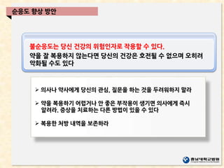 불순응도는 당신 건강의 위험인자로 작용할 수 있다.
약을 잘 복용하지 않는다면 당신의 건강은 호전될 수 없으며 오히려
악화될 수도 있다
 의사나 약사에게 당신의 관심, 질문을 하는 것을 두려워하지 말라
 약을 복용하기 어렵거나 안 좋은 부작용이 생기면 의사에게 즉시
알려라. 증상을 치료하는 다른 방법이 있을 수 있다
 복용한 처방 내역을 보존하라
순응도 향상 방안
 