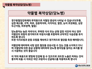 약물별 복약상담(당뇨병)
약물별 복약상담(당뇨병)
경구용혈당강하제의 부작용으로 저혈당 증상이 나타날 수 있습니다(두통,
심한 배고픔, 구역, 피로, 집중력저하, 지각이상, 발한, 눈이 흐릿해짐, 심장
두근거림, 피부창백, 떨림)
당뇨환자는 늦은 저녁식사, 부족한 식사 또는 균형 잡힌 식단이 아닌 경우
저혈당의 위험이 증가하므로 아침식사를 포함하여 규칙적인 식습관을 유지
하도록 합니다
또한 식사요법과 운동 요법을 계속하고 정기적으로 혈당을 측정 해야합니다.
저혈당에 대비하여 사탕 같은 혈당을 상승시킬 수 있는 것을 소지하고 다니
며 저혈당에 의한 응급 상황에 대비하여 당뇨병 환자임을 알리는 표지를 항
시 지참하는 것이 좋습니다
이 약의 복용으로 햇빛에 민감해 질 수 있으므로 과도한 노출은 피하는 것이
좋으며 외출 시 자외선 차단 크림이나 선글래스를 착용하도록 합니다
 
