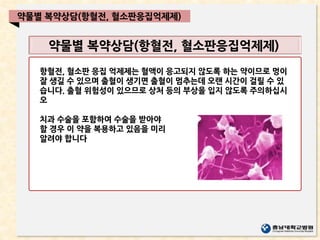 약물별 복약상담(항혈전, 혈소판응집억제제)
약물별 복약상담(항혈전, 혈소판응집억제제)
항혈전, 혈소판 응집 억제제는 혈액이 응고되지 않도록 하는 약이므로 멍이
잘 생길 수 있으며 출혈이 생기면 출혈이 멈추는데 오랜 시간이 걸릴 수 있
습니다. 출혈 위험성이 있으므로 상처 등의 부상을 입지 않도록 주의하십시
오
치과 수술을 포함하여 수술을 받아야
할 경우 이 약을 복용하고 있음을 미리
알려야 합니다
 