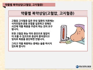 약물별 복약상담(고혈압, 고지혈증)
약물별 복약상담(고혈압, 고지혈증)
고혈압 고지혈증 같은 만성 질환의 치료에는
식이요법과 운동 요법을 실천하고 정해진
시간에 약물 복용을 꾸준히 하는 것이 요구
됩니다.
또한 고혈압 효능 약의 중단으로 혈압이
더 오를 수 있으므로 증상이 좋아졌다고
임의로 복용을 중단하면 안됩니다.
그리고 약을 복용하는 중에는 술을 마시지
않도록 합니다
 